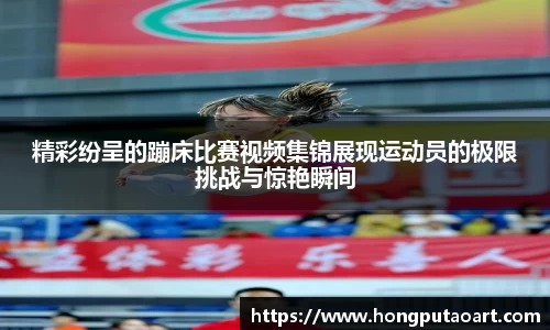 精彩纷呈的蹦床比赛视频集锦展现运动员的极限挑战与惊艳瞬间